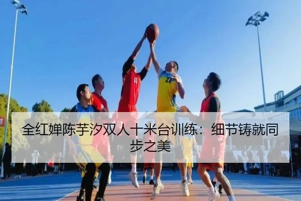全红婵陈芋汐双人十米台训练：细节铸就同步之美
