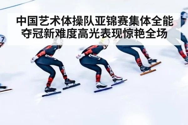 中国艺术体操队亚锦赛集体全能夺冠新难度高光表现惊艳全场