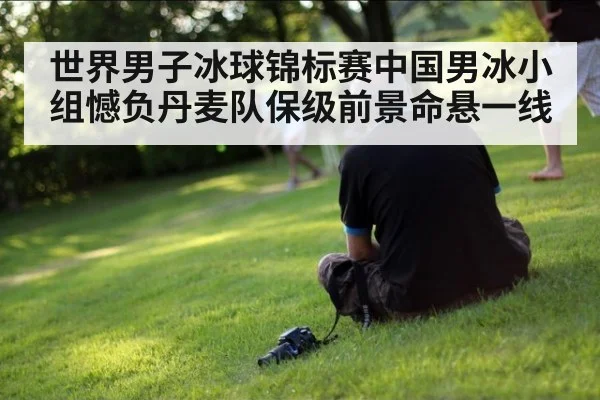 世界男子冰球锦标赛中国男冰小组憾负丹麦队保级前景命悬一线